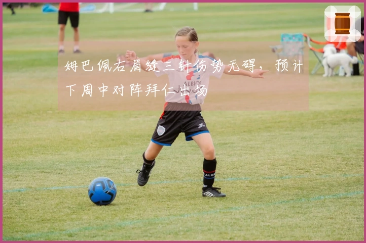 姆巴佩右眉缝三针伤势无碍，预计下周中对阵拜仁出场