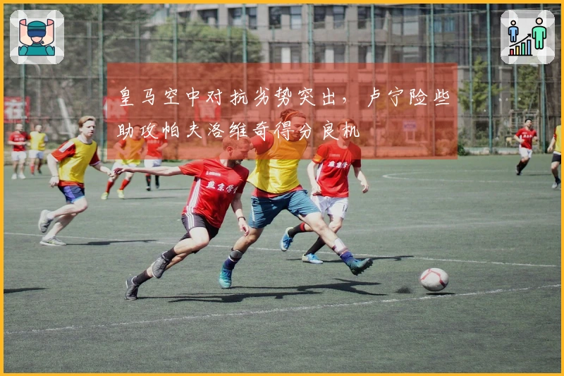 皇马空中对抗劣势突出，卢宁险些助攻帕夫洛维奇得分良机