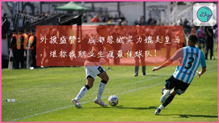 外援盛赞：成都蓉城实力媲美皇马，堪称我职业生涯最佳球队！