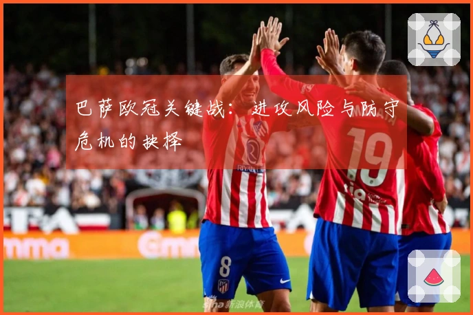 巴萨欧冠关键战：进攻风险与防守危机的抉择