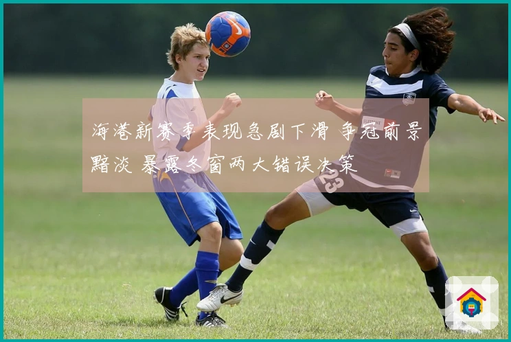 海港新赛季表现急剧下滑 争冠前景黯淡 暴露冬窗两大错误决策