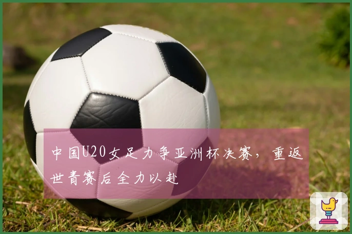 中国U20女足力争亚洲杯决赛，重返世青赛后全力以赴