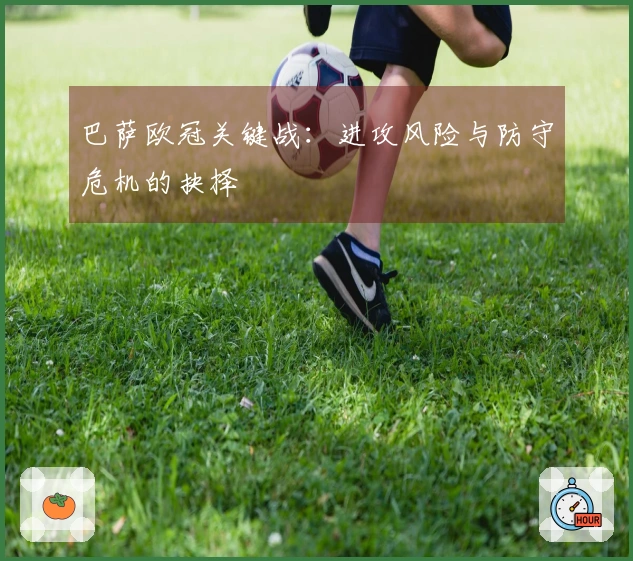 巴萨欧冠关键战：进攻风险与防守危机的抉择