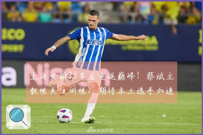 上海女排25年后重返巅峰！蔡斌主教练关注训练，期待本土选手加速成长