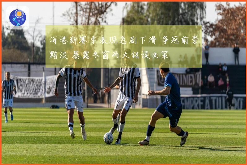海港新赛季表现急剧下滑 争冠前景黯淡 暴露冬窗两大错误决策