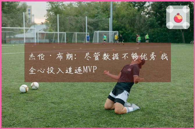 杰伦·布朗：尽管数据不够优秀 我全心投入追逐MVP