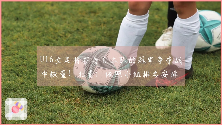 U16女足将在与日本队的冠军争夺战中较量!北青:依照小组排名安排对抗赛