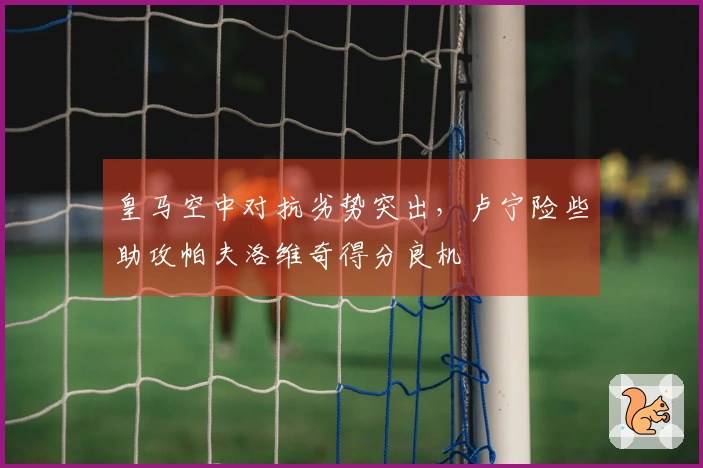 皇马空中对抗劣势突出，卢宁险些助攻帕夫洛维奇得分良机