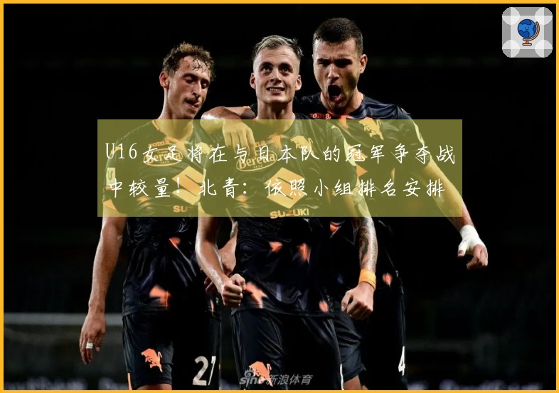 U16女足将在与日本队的冠军争夺战中较量！北青：依照小组排名安排对抗赛
