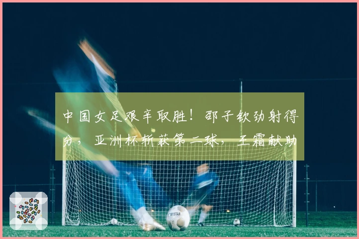 中国女足艰辛取胜！邵子钦劲射得分，亚洲杯斩获第二球，王霜献助攻