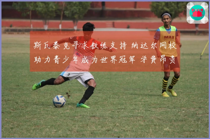 斯瓦泰克寻求教练支持 纳达尔网校助力青少年成为世界冠军 学费昂贵但成才率可观！